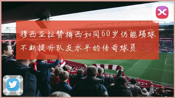 穆西亚拉赞梅西如同60岁仍能踢球不断提升队友水平的传奇球员