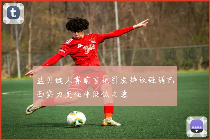 盐贝健人赛前言论引发热议强调巴西实力变化非贬低之意