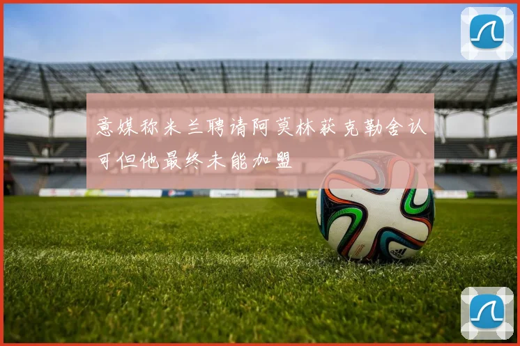 意媒称米兰聘请阿莫林获克勒舍认可但他最终未能加盟