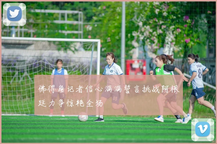 佛得角记者信心满满誓言挑战阿根廷力争惊艳全场
