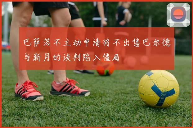巴萨若不主动申请将不出售巴尔德与新月的谈判陷入僵局