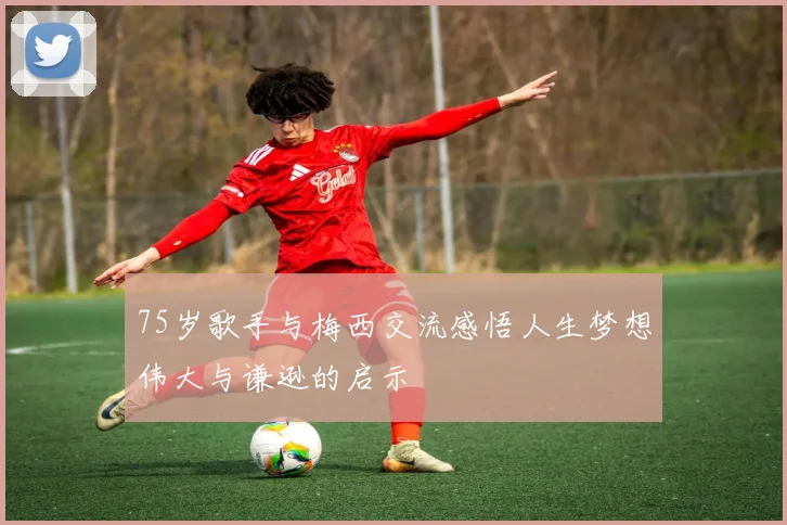 75岁歌手与梅西交流感悟人生梦想伟大与谦逊的启示