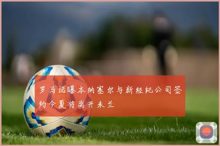 罗马诺曝本纳塞尔与新经纪公司签约今夏将离开米兰