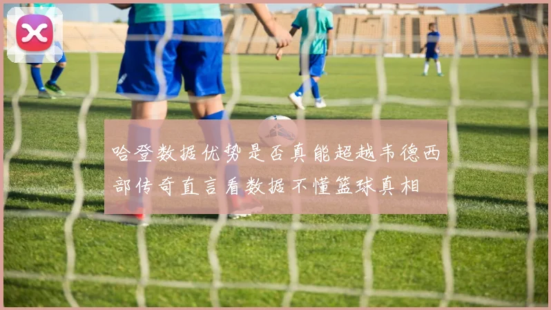 哈登数据优势是否真能超越韦德西部传奇直言看数据不懂篮球真相