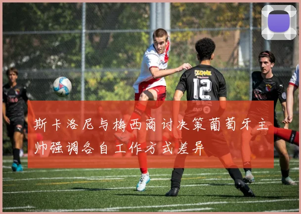斯卡洛尼与梅西商讨决策葡萄牙主帅强调各自工作方式差异
