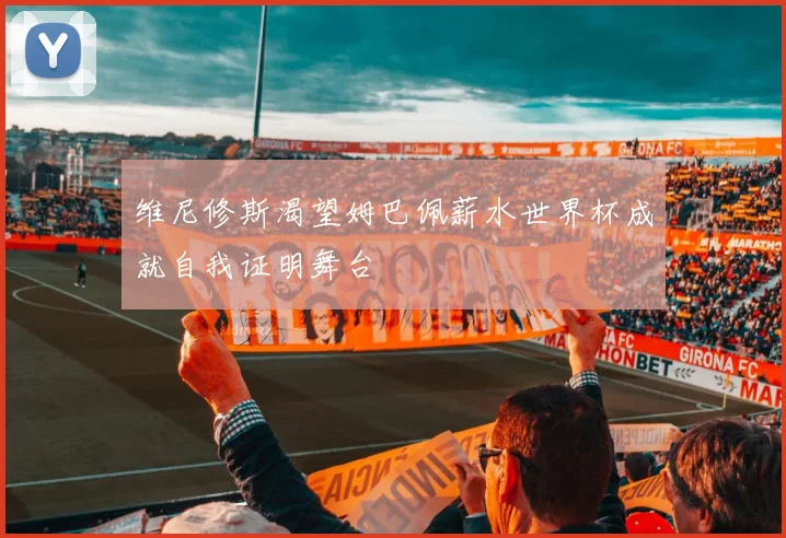 维尼修斯渴望姆巴佩薪水世界杯成就自我证明舞台