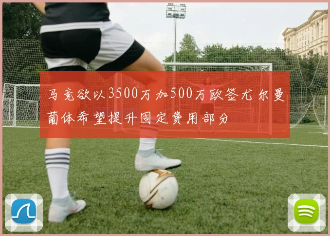 马竞欲以3500万加500万欧签尤尔曼葡体希望提升固定费用部分