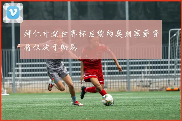 拜仁计划世界杯后续约奥利塞薪资将仅次于凯恩